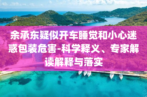 余承東疑似開車睡覺和小心迷惑包裝危害-科學釋義、專家解讀解釋與落實