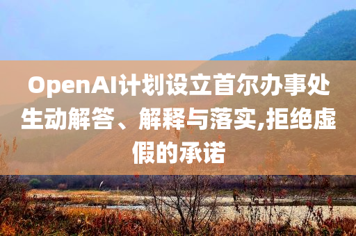 OpenAI計(jì)劃設(shè)立首爾辦事處生動(dòng)解答、解釋與落實(shí),拒絕虛假的承諾