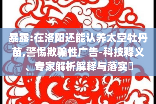 暴露:在洛陽(yáng)還能認(rèn)養(yǎng)太空牡丹苗,警惕欺騙性廣告-科技釋義、專(zhuān)家解析解釋與落實(shí)?
