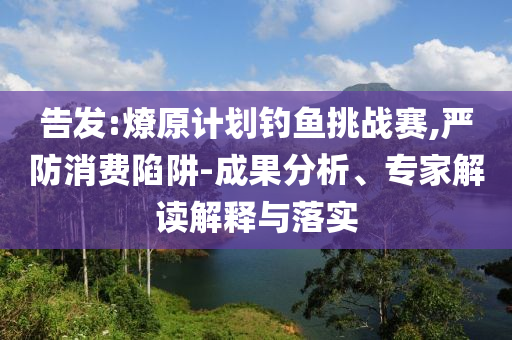 告發(fā):燎原計劃釣魚挑戰(zhàn)賽,嚴防消費陷阱-成果分析、專家解讀解釋與落實