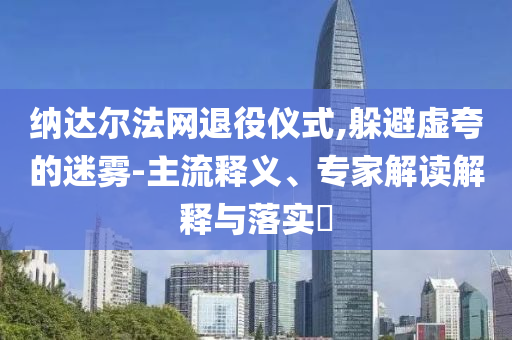 納達(dá)爾法網(wǎng)退役儀式,躲避虛夸的迷霧-主流釋義、專家解讀解釋與落實(shí)?
