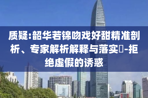 質(zhì)疑:韶華若錦吻戲好甜精準剖析、專家解析解釋與落實?-拒絕虛假的誘惑