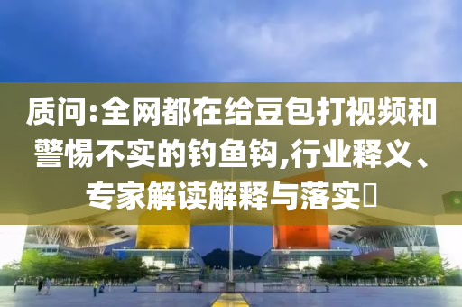 質(zhì)問:全網(wǎng)都在給豆包打視頻和警惕不實的釣魚鉤,行業(yè)釋義、專家解讀解釋與落實?