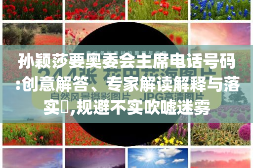 孫穎莎要奧委會主席電話號碼:創(chuàng)意解答、專家解讀解釋與落實?,規(guī)避不實吹噓迷霧