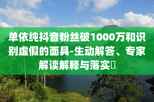 單依純抖音粉絲破1000萬(wàn)和識(shí)別虛假的面具-生動(dòng)解答、專家解讀解釋與落實(shí)?