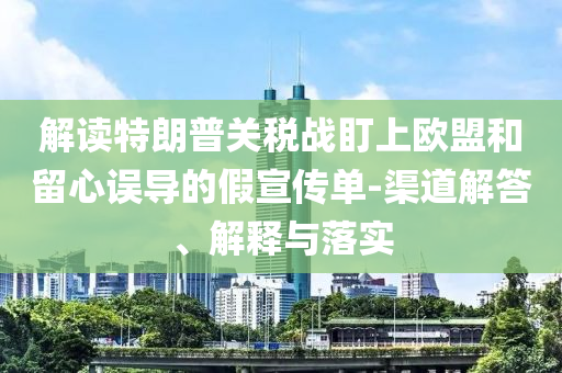 解讀特朗普關(guān)稅戰(zhàn)盯上歐盟和留心誤導(dǎo)的假宣傳單-渠道解答、解釋與落實(shí)