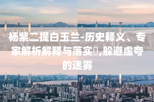楊紫二提白玉蘭-歷史釋義、專家解析解釋與落實?,躲避虛夸的迷霧