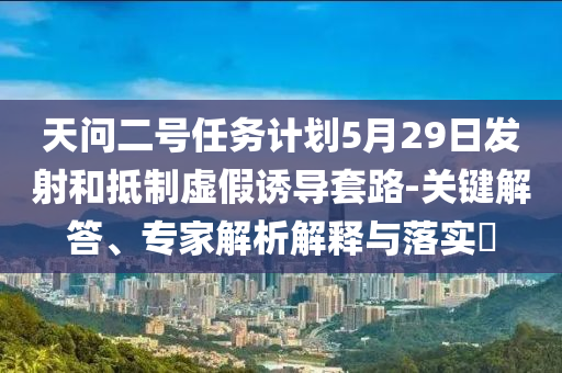 天問二號任務(wù)計劃5月29日發(fā)射和抵制虛假誘導(dǎo)套路-關(guān)鍵解答、專家解析解釋與落實(shí)?