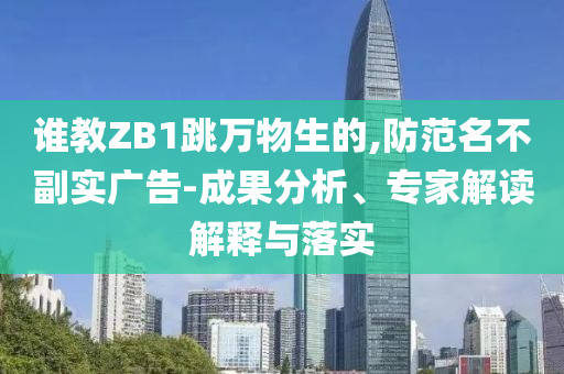 誰教ZB1跳萬物生的,防范名不副實(shí)廣告-成果分析、專家解讀解釋與落實(shí)