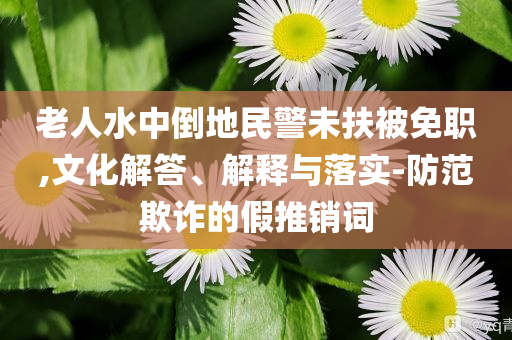 老人水中倒地民警未扶被免職,文化解答、解釋與落實-防范欺詐的假推銷詞
