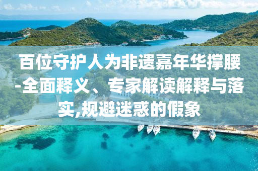 百位守護人為非遺嘉年華撐腰-全面釋義、專家解讀解釋與落實,規(guī)避迷惑的假象