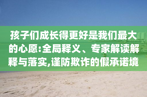 孩子們成長得更好是我們最大的心愿:全局釋義、專家解讀解釋與落實,謹防欺詐的假承諾境