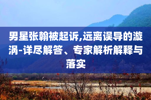 男星張翰被起訴,遠離誤導(dǎo)的漩渦-詳盡解答、專家解析解釋與落實