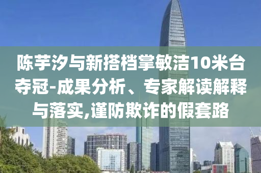 陳芋汐與新搭檔掌敏潔10米臺(tái)奪冠-成果分析、專家解讀解釋與落實(shí),謹(jǐn)防欺詐的假套路