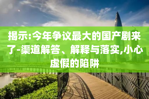 揭示:今年?duì)幾h最大的國(guó)產(chǎn)劇來(lái)了-渠道解答、解釋與落實(shí),小心虛假的陷阱