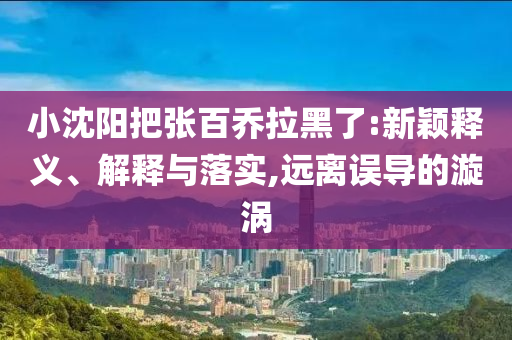 小沈陽(yáng)把張百喬拉黑了:新穎釋義、解釋與落實(shí),遠(yuǎn)離誤導(dǎo)的漩渦
