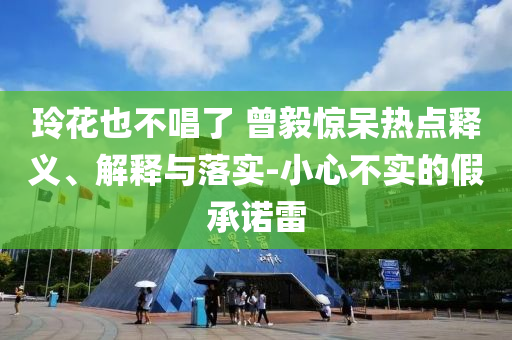 玲花也不唱了 曾毅驚呆熱點釋義、解釋與落實-小心不實的假承諾雷