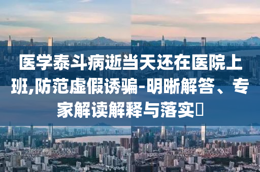 醫(yī)學(xué)泰斗病逝當(dāng)天還在醫(yī)院上班,防范虛假誘騙-明晰解答、專家解讀解釋與落實(shí)?