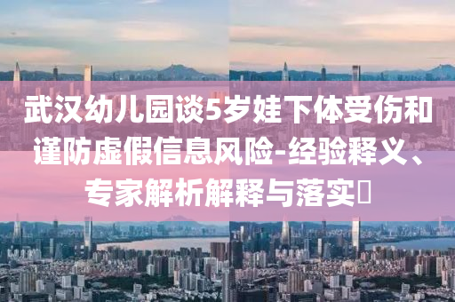武漢幼兒園談5歲娃下體受傷和謹(jǐn)防虛假信息風(fēng)險(xiǎn)-經(jīng)驗(yàn)釋義、專(zhuān)家解析解釋與落實(shí)?