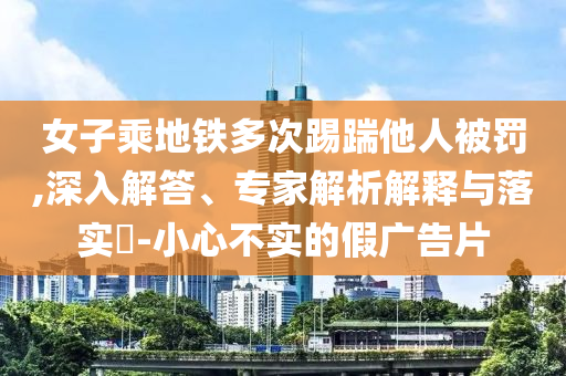女子乘地鐵多次踢踹他人被罰,深入解答、專家解析解釋與落實(shí)?-小心不實(shí)的假?gòu)V告片