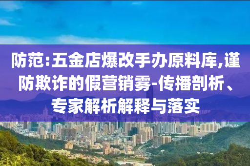 防范:五金店爆改手辦原料庫(kù),謹(jǐn)防欺詐的假營(yíng)銷霧-傳播剖析、專家解析解釋與落實(shí)