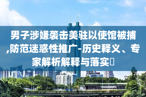 男子涉嫌襲擊美駐以使館被捕,防范迷惑性推廣-歷史釋義、專家解析解釋與落實(shí)?