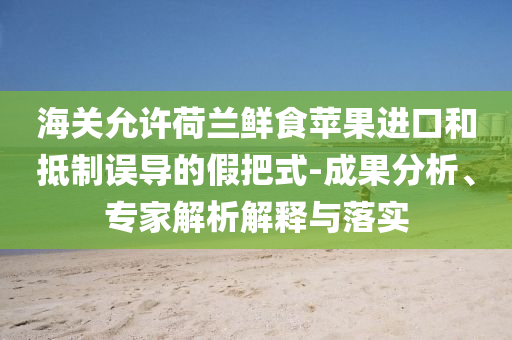 海關(guān)允許荷蘭鮮食蘋果進(jìn)口和抵制誤導(dǎo)的假把式-成果分析、專家解析解釋與落實(shí)