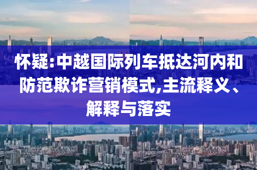 懷疑:中越國(guó)際列車抵達(dá)河內(nèi)和防范欺詐營(yíng)銷模式,主流釋義、解釋與落實(shí)