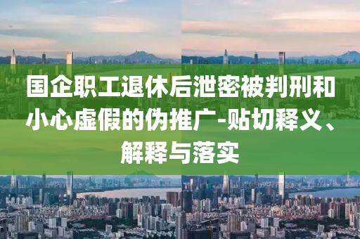 國(guó)企職工退休后泄密被判刑和小心虛假的偽推廣-貼切釋義、解釋與落實(shí)