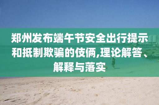 鄭州發(fā)布端午節(jié)安全出行提示和抵制欺騙的伎倆,理論解答、解釋與落實(shí)