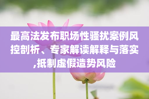 最高法發(fā)布職場(chǎng)性騷擾案例風(fēng)控剖析、專家解讀解釋與落實(shí),抵制虛假造勢(shì)風(fēng)險(xiǎn)