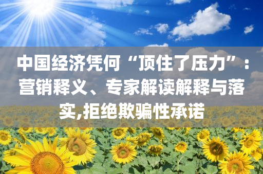 中國經(jīng)濟憑何“頂住了壓力”:營銷釋義、專家解讀解釋與落實,拒絕欺騙性承諾