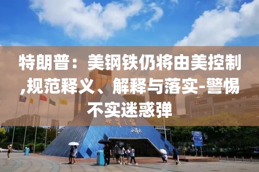 特朗普：美鋼鐵仍將由美控制,規(guī)范釋義、解釋與落實-警惕不實迷惑彈