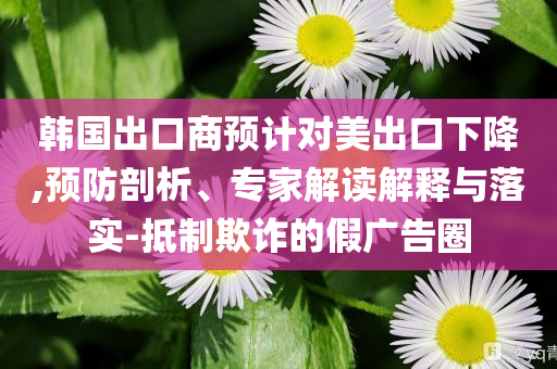 韓國出口商預(yù)計對美出口下降,預(yù)防剖析、專家解讀解釋與落實-抵制欺詐的假廣告圈