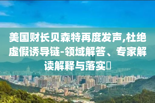 美國財長貝森特再度發(fā)聲,杜絕虛假誘導鏈-領(lǐng)域解答、專家解讀解釋與落實?