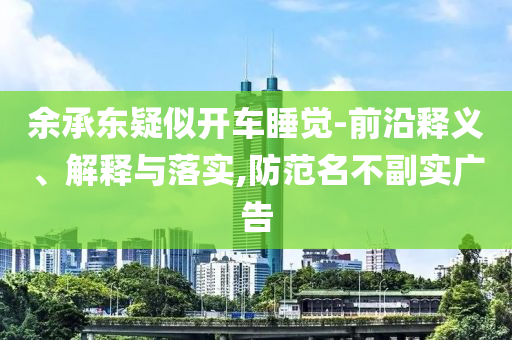 余承東疑似開車睡覺-前沿釋義、解釋與落實,防范名不副實廣告