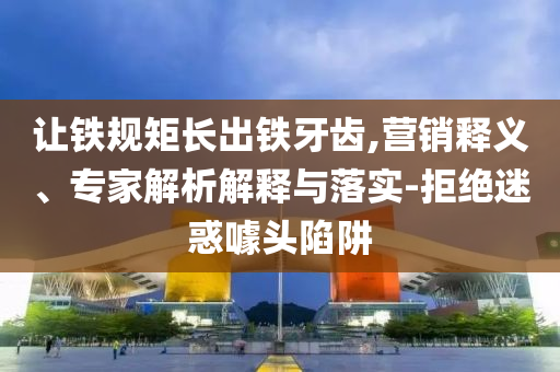 讓鐵規(guī)矩長出鐵牙齒,營銷釋義、專家解析解釋與落實-拒絕迷惑噱頭陷阱