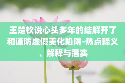 王楚欽說心頭多年的結(jié)解開了和謹防虛假美化陷阱-熱點釋義、解釋與落實