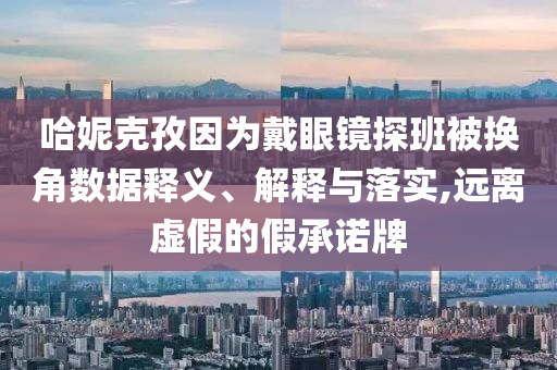 哈妮克孜因?yàn)榇餮坨R探班被換角數(shù)據(jù)釋義、解釋與落實(shí),遠(yuǎn)離虛假的假承諾牌