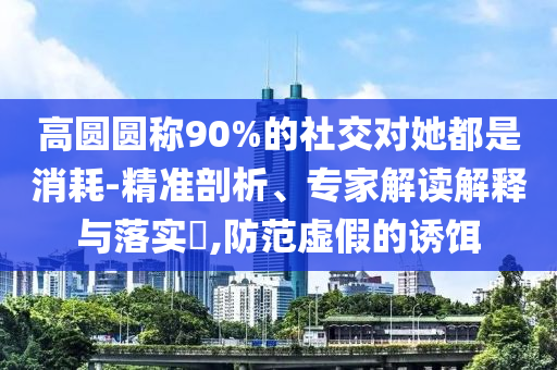 高圓圓稱90%的社交對(duì)她都是消耗-精準(zhǔn)剖析、專家解讀解釋與落實(shí)?,防范虛假的誘餌