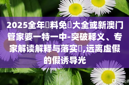 2025全年資料免費(fèi)大全或新澳門(mén)管家婆一特一中-突破釋義、專家解讀解釋與落實(shí)?,遠(yuǎn)離虛假的假誘導(dǎo)光