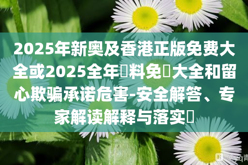 2025年新奧及香港正版免費(fèi)大全或2025全年資料免費(fèi)大全和留心欺騙承諾危害-安全解答、專家解讀解釋與落實(shí)?
