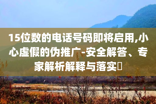 15位數(shù)的電話號碼即將啟用,小心虛假的偽推廣-安全解答、專家解析解釋與落實?