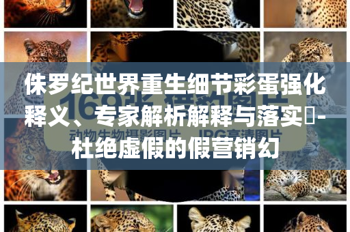 侏羅紀(jì)世界重生細(xì)節(jié)彩蛋強(qiáng)化釋義、專家解析解釋與落實?-杜絕虛假的假營銷幻