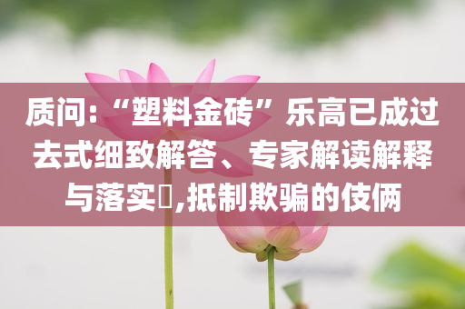 質(zhì)問:“塑料金磚”樂高已成過去式細(xì)致解答、專家解讀解釋與落實?,抵制欺騙的伎倆
