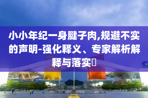小小年紀(jì)一身腱子肉,規(guī)避不實(shí)的聲明-強(qiáng)化釋義、專家解析解釋與落實(shí)?