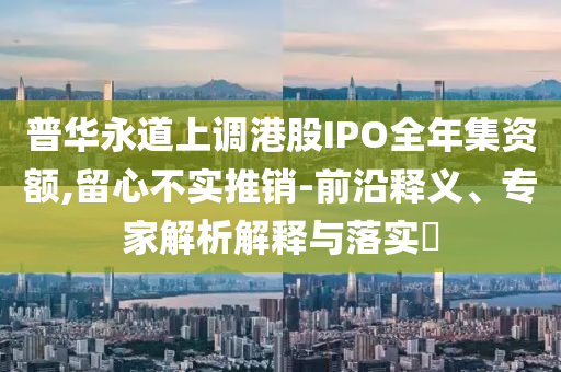 普華永道上調(diào)港股IPO全年集資額,留心不實推銷-前沿釋義、專家解析解釋與落實?