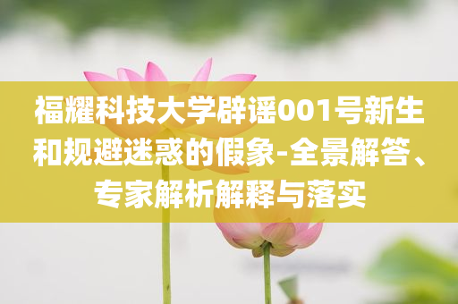 福耀科技大學(xué)辟謠001號(hào)新生和規(guī)避迷惑的假象-全景解答、專(zhuān)家解析解釋與落實(shí)
