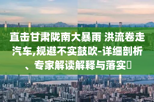 直擊甘肅隴南大暴雨 洪流卷走汽車,規(guī)避不實鼓吹-詳細(xì)剖析、專家解讀解釋與落實?