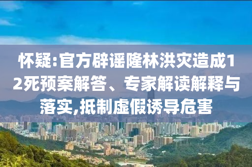 懷疑:官方辟謠隆林洪災(zāi)造成12死預(yù)案解答、專家解讀解釋與落實,抵制虛假誘導危害